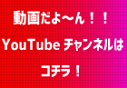 動画だよ～ん！！ YouTubeチャンネルは コチラ！